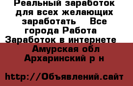 Реальный заработок для всех желающих заработать. - Все города Работа » Заработок в интернете   . Амурская обл.,Архаринский р-н